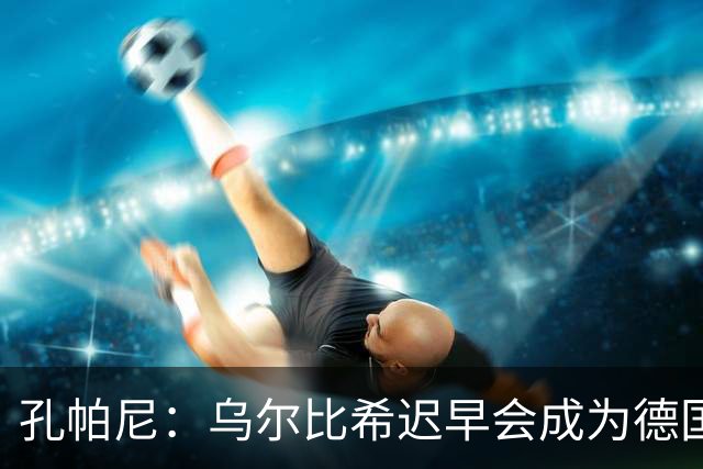 孔帕尼：乌尔比希迟早会成为德国队主力门将 预计格纳布里能出战